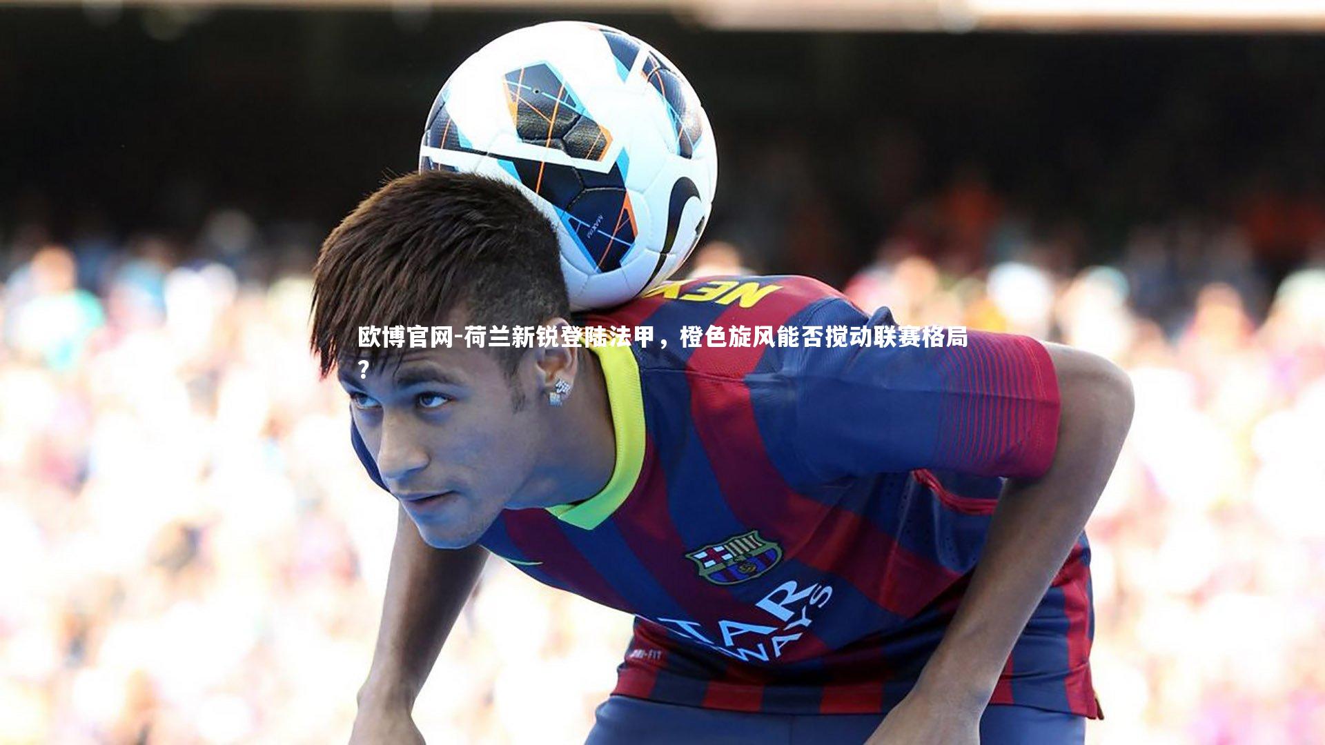 欧博官网-荷兰新锐登陆法甲，橙色旋风能否搅动联赛格局？-第2张图片-欧博官网